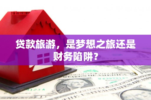 弋阳贷款旅游，是梦想之旅还是财务陷阱？