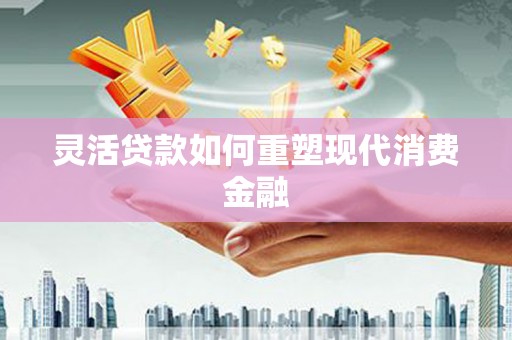弋阳灵活贷款如何重塑现代消费金融