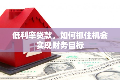 弋阳低利率贷款，如何抓住机会实现财务目标
