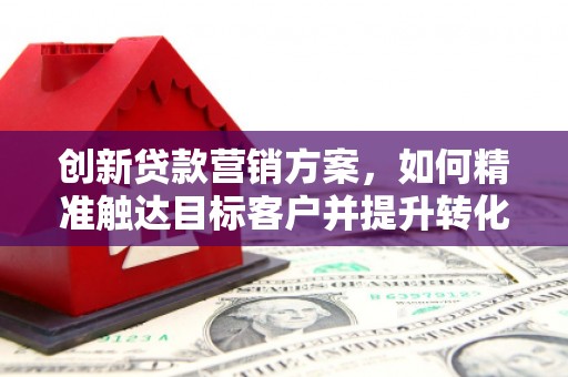 弋阳创新贷款营销方案，如何精准触达目标客户并提升转化率