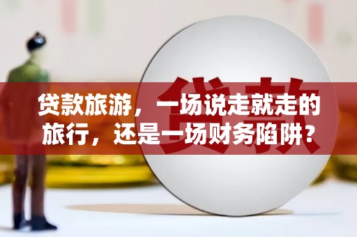 弋阳贷款旅游，一场说走就走的旅行，还是一场财务陷阱？
