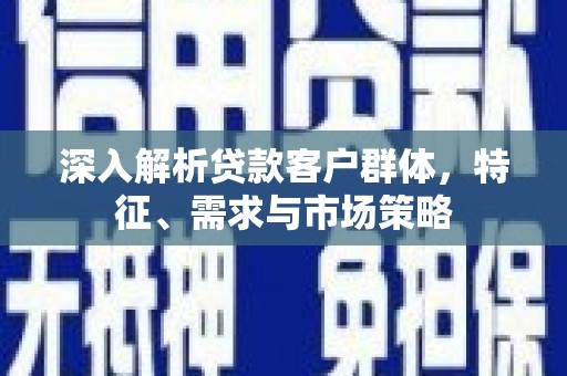 弋阳深入解析贷款客户群体，特征、需求与市场策略