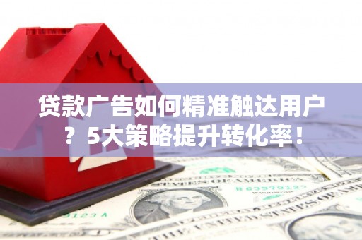 弋阳贷款广告如何精准触达用户？5大策略提升转化率！