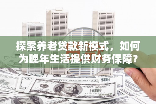 弋阳探索养老贷款新模式，如何为晚年生活提供财务保障？