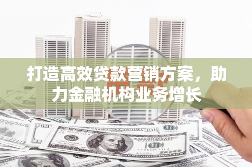 弋阳打造高效贷款营销方案，助力金融机构业务增长