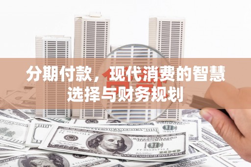 弋阳分期付款，现代消费的智慧选择与财务规划
