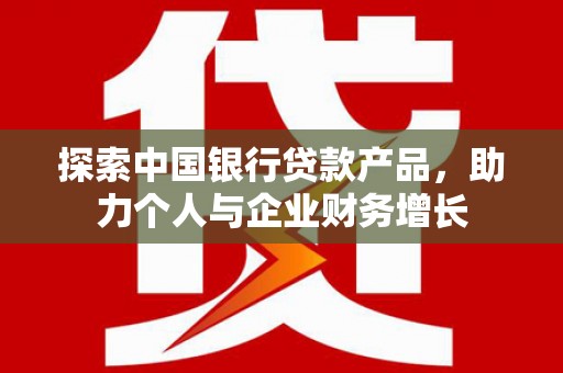 弋阳探索中国银行贷款产品，助力个人与企业财务增长
