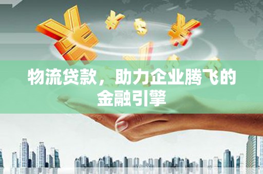 弋阳物流贷款，助力企业腾飞的金融引擎