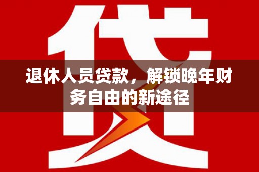 弋阳退休人员贷款，解锁晚年财务自由的新途径