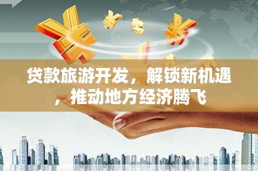 弋阳贷款旅游开发，解锁新机遇，推动地方经济腾飞