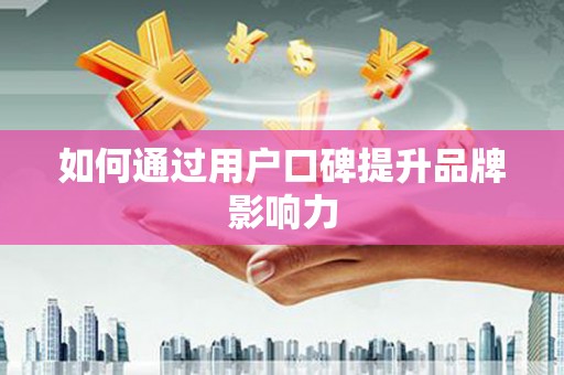 弋阳如何通过用户口碑提升品牌影响力