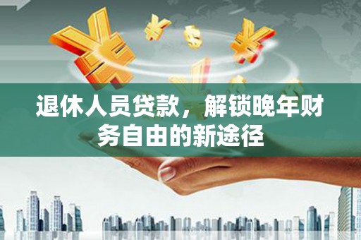 弋阳退休人员贷款，解锁晚年财务自由的新途径