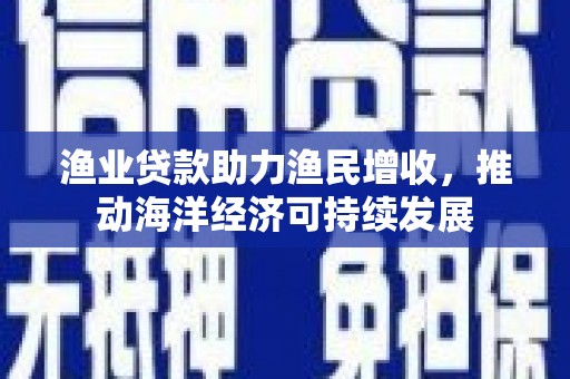弋阳渔业贷款助力渔民增收，推动海洋经济可持续发展