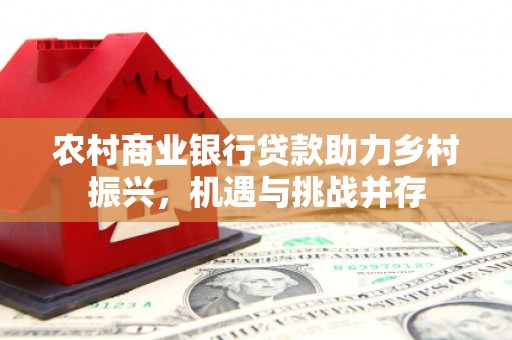 弋阳农村商业银行贷款助力乡村振兴，机遇与挑战并存