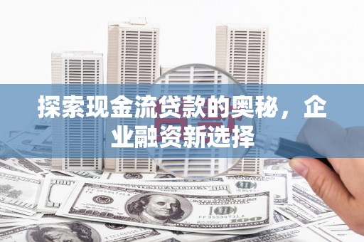 弋阳探索现金流贷款的奥秘，企业融资新选择
