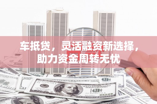 弋阳车抵贷，灵活融资新选择，助力资金周转无忧