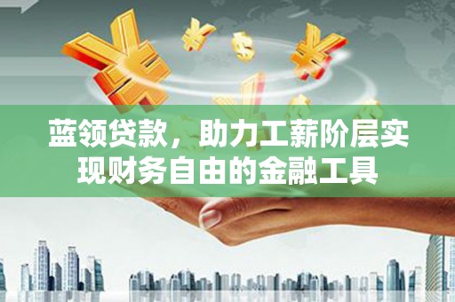 弋阳蓝领贷款，助力工薪阶层实现财务自由的金融工具