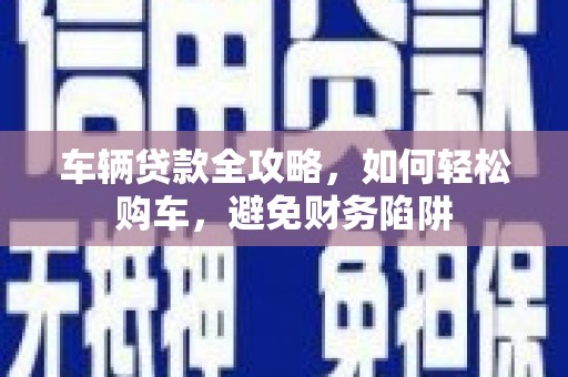 弋阳车辆贷款全攻略，如何轻松购车，避免财务陷阱