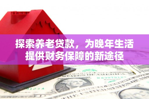 弋阳探索养老贷款，为晚年生活提供财务保障的新途径
