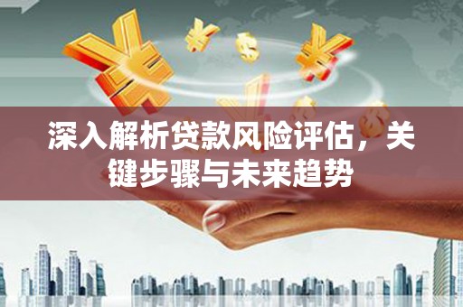 弋阳深入解析贷款风险评估，关键步骤与未来趋势