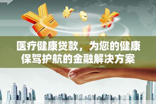 弋阳医疗健康贷款，为您的健康保驾护航的金融解决方案