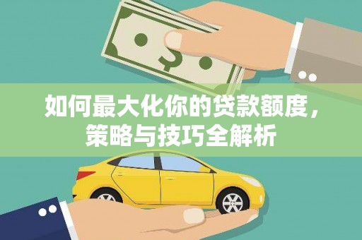 弋阳如何最大化你的贷款额度，策略与技巧全解析