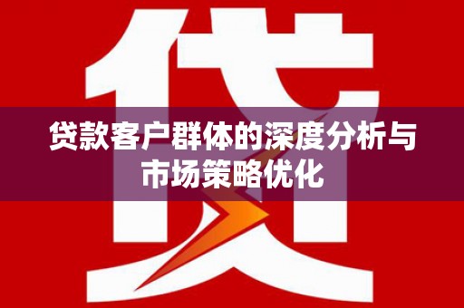 弋阳贷款客户群体的深度分析与市场策略优化
