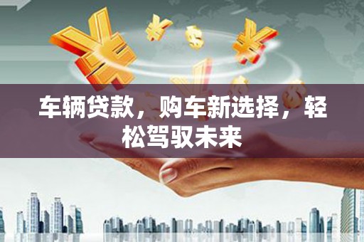 弋阳车辆贷款，购车新选择，轻松驾驭未来