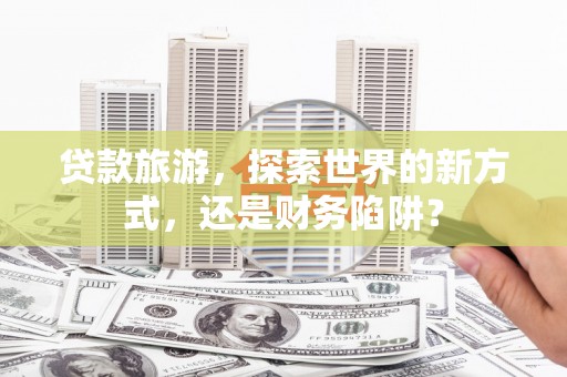 弋阳贷款旅游，探索世界的新方式，还是财务陷阱？