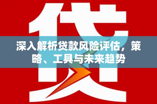 弋阳深入解析贷款风险评估，策略、工具与未来趋势