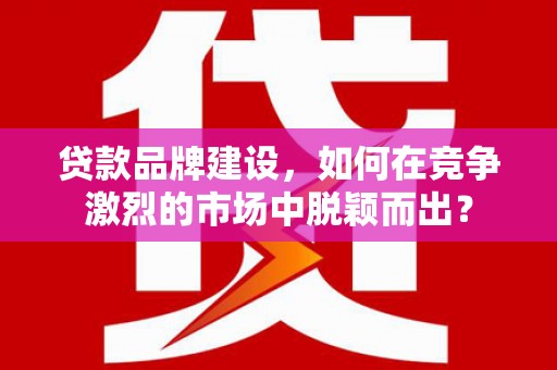 弋阳贷款品牌建设，如何在竞争激烈的市场中脱颖而出？