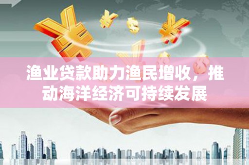 弋阳渔业贷款助力渔民增收，推动海洋经济可持续发展