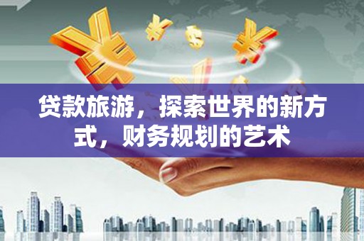 弋阳贷款旅游，探索世界的新方式，财务规划的艺术