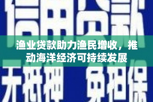 弋阳渔业贷款助力渔民增收，推动海洋经济可持续发展