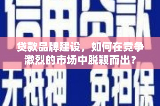 弋阳贷款品牌建设，如何在竞争激烈的市场中脱颖而出？