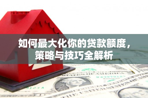 弋阳如何最大化你的贷款额度，策略与技巧全解析