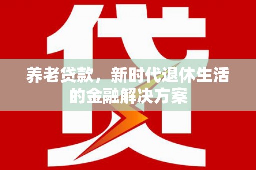 弋阳养老贷款，新时代退休生活的金融解决方案