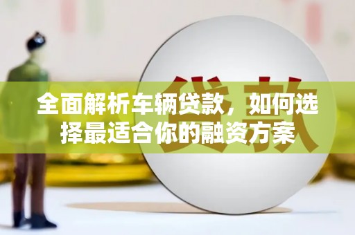 弋阳全面解析车辆贷款，如何选择最适合你的融资方案