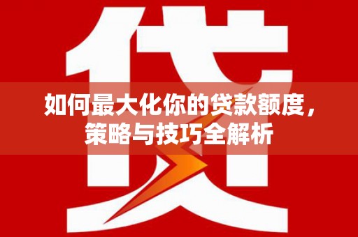 弋阳如何最大化你的贷款额度，策略与技巧全解析