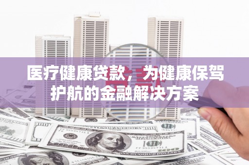 弋阳医疗健康贷款，为健康保驾护航的金融解决方案