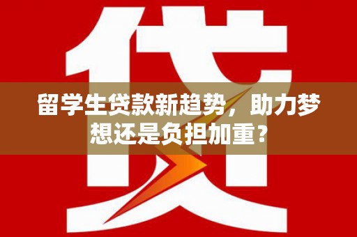 弋阳留学生贷款新趋势，助力梦想还是负担加重？